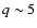 $q \sim 5$