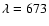 $\lambda =673$