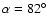 $\alpha=82^\circ$