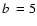 $\mbox{$b$ }= 5$