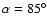 $\alpha=85^\circ$