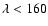 $\lambda < 160$