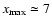 $x_{\rm max} \simeq 7$