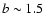 $b \sim 1.5$