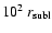 $10^2~r_{\rm subl}$
