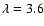 $\lambda = 3.6$