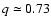 $q \simeq 0.73$