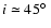 $i \simeq 45\hbox{$^\circ$ }$