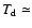 $T_{\rm d} \simeq$