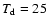 $T_{\rm d} = 25$