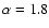 $\alpha = 1.8$