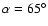 $\alpha =65^{\circ }$