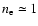 $n_{\rm e}\simeq1$
