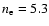 $n_{\rm e}=5.3$