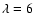 $\lambda =6$