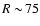 $R\sim\!75$