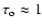 $\tau_{\rm o} \approx 1$