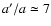 $a^{\prime}/a \simeq 7$