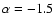 $\alpha = - 1.5$
