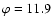 $\varphi =11.9$