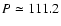 $P\simeq111.2$