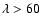 $\lambda > 60$