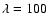 $\lambda = 100$