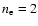 $n_{\rm e}=2$