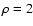 $\rho=2$