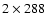 $2 \times288$