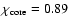 $\chi_{\rm core}=0.89$