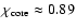 $\chi_{\rm core}\approx0.89$