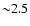 ${\sim } 2.5$