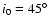 $i_0=45^{\circ}$