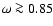 $\omega \ga
0.85$