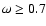 $\omega \ge 0.7$