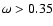 $\omega > 0.35$