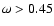 $\omega > 0.45$