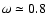 $\omega \simeq 0.8$