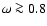 $\omega \ga 0.8$