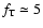 $f_{\rm T}\simeq 5$