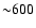 ${\sim} 600$