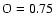 $\rm O=0.75$