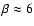 $\beta \approx6$