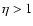 $\eta >1$