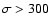 $\sigma>300$