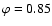 $\varphi = 0.85$