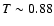 $T\sim 0.88$