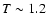 $T\sim 1.2$