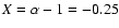 $X=\alpha -1=-0.25$